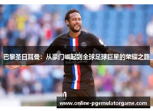 巴黎圣日耳曼：从豪门崛起到全球足球巨星的荣耀之路