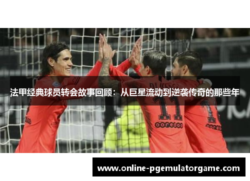 法甲经典球员转会故事回顾：从巨星流动到逆袭传奇的那些年