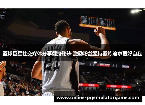 篮球巨星社交媒体分享健身秘诀 激励粉丝坚持锻炼追求更好自我