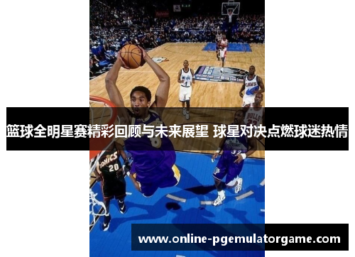 篮球全明星赛精彩回顾与未来展望 球星对决点燃球迷热情