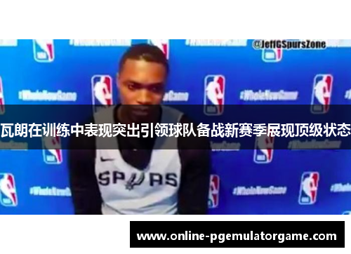 瓦朗在训练中表现突出引领球队备战新赛季展现顶级状态