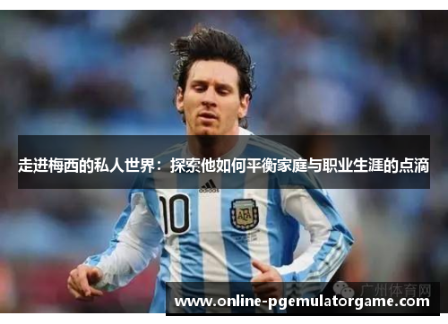 走进梅西的私人世界：探索他如何平衡家庭与职业生涯的点滴
