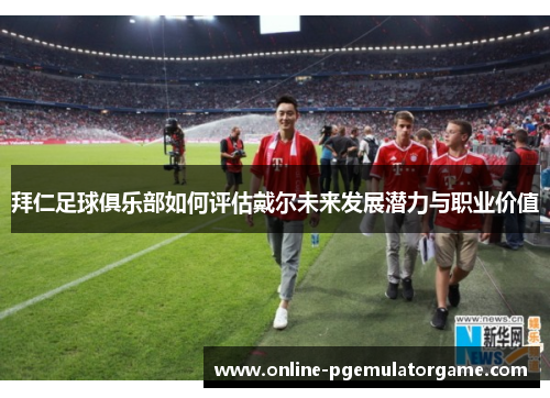 拜仁足球俱乐部如何评估戴尔未来发展潜力与职业价值