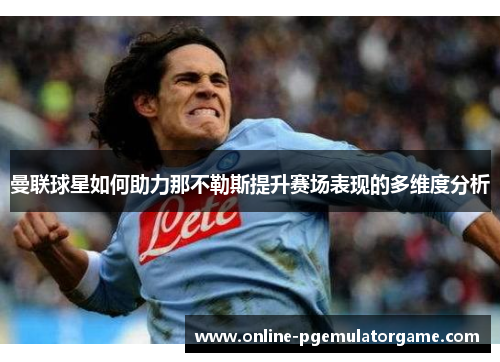 曼联球星如何助力那不勒斯提升赛场表现的多维度分析