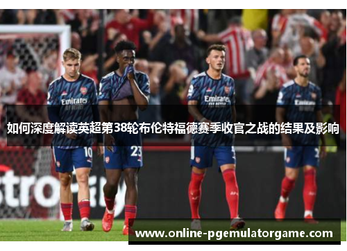 如何深度解读英超第38轮布伦特福德赛季收官之战的结果及影响