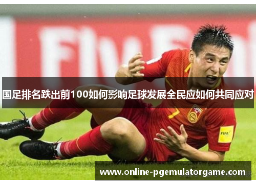 国足排名跌出前100如何影响足球发展全民应如何共同应对