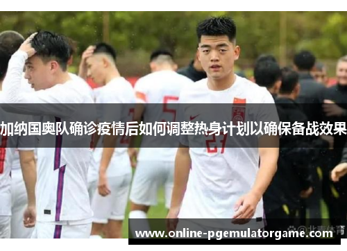 加纳国奥队确诊疫情后如何调整热身计划以确保备战效果