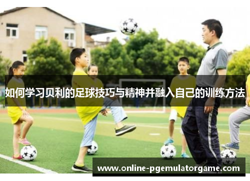 如何学习贝利的足球技巧与精神并融入自己的训练方法