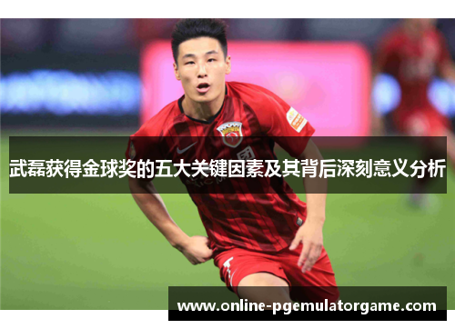 武磊获得金球奖的五大关键因素及其背后深刻意义分析