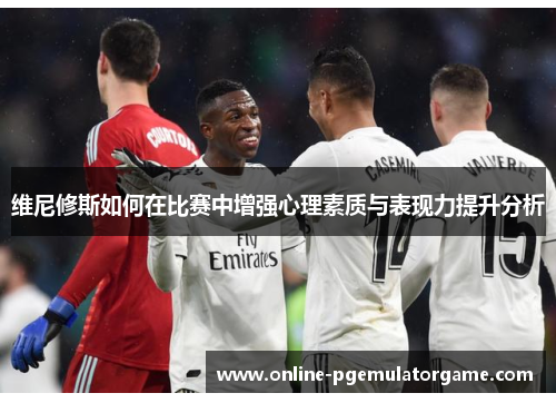 维尼修斯如何在比赛中增强心理素质与表现力提升分析