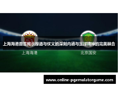上海海港首签揭示厚道与仗义的深刻内涵与足球精神的完美融合