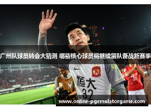 广州队球员转会大猜测 哪些核心球员将继续留队备战新赛季