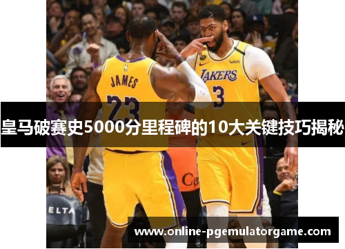 皇马破赛史5000分里程碑的10大关键技巧揭秘