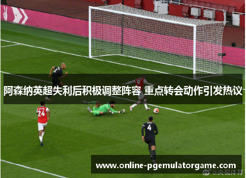 阿森纳英超失利后积极调整阵容 重点转会动作引发热议