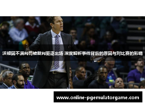 沃顿因不满判罚被裁判驱逐出场 深度解析事件背后的原因与对比赛的影响