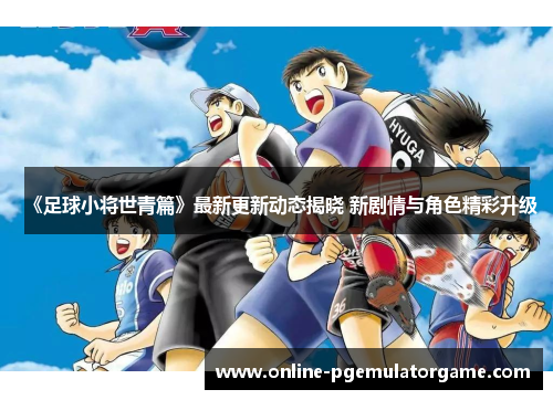 《足球小将世青篇》最新更新动态揭晓 新剧情与角色精彩升级