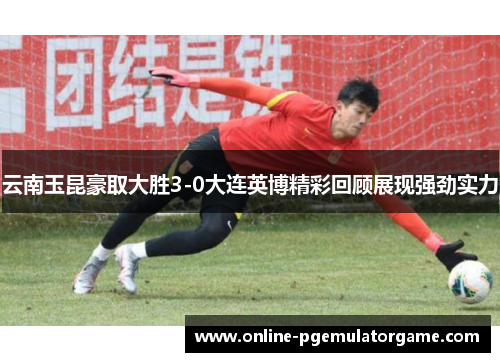 云南玉昆豪取大胜3-0大连英博精彩回顾展现强劲实力