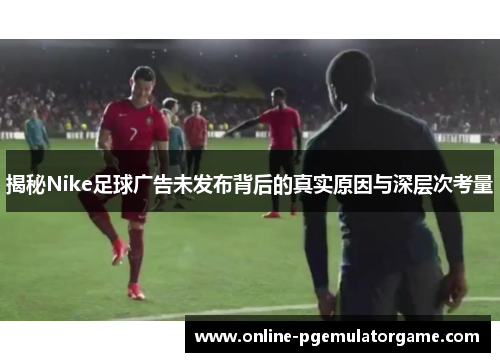 揭秘Nike足球广告未发布背后的真实原因与深层次考量