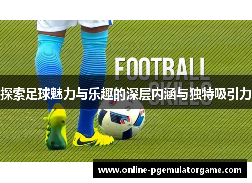 探索足球魅力与乐趣的深层内涵与独特吸引力
