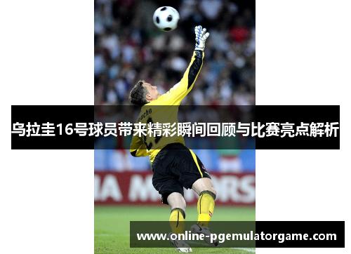 乌拉圭16号球员带来精彩瞬间回顾与比赛亮点解析