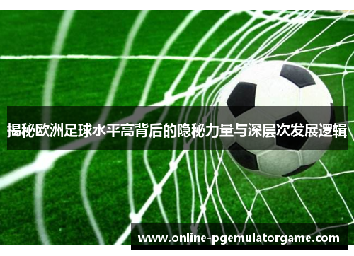 揭秘欧洲足球水平高背后的隐秘力量与深层次发展逻辑