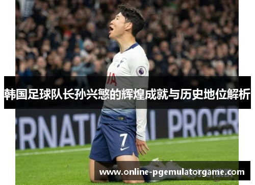韩国足球队长孙兴慜的辉煌成就与历史地位解析