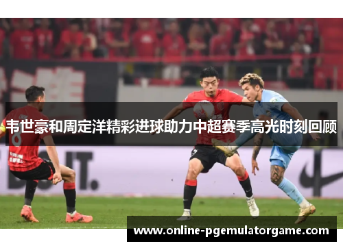 韦世豪和周定洋精彩进球助力中超赛季高光时刻回顾