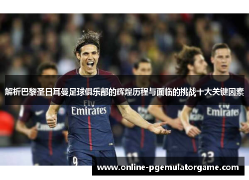 解析巴黎圣日耳曼足球俱乐部的辉煌历程与面临的挑战十大关键因素
