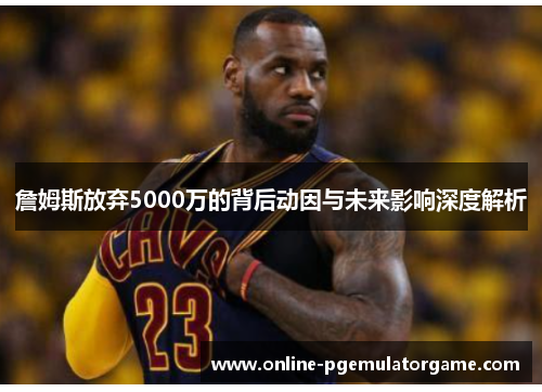 詹姆斯放弃5000万的背后动因与未来影响深度解析