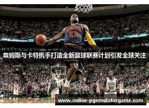 詹姆斯与卡特携手打造全新篮球联赛计划引发全球关注