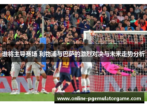 谁将主导赛场 利物浦与巴萨的激烈对决与未来走势分析