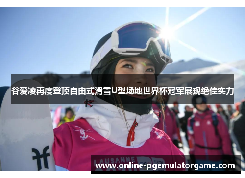 谷爱凌再度登顶自由式滑雪U型场地世界杯冠军展现绝佳实力