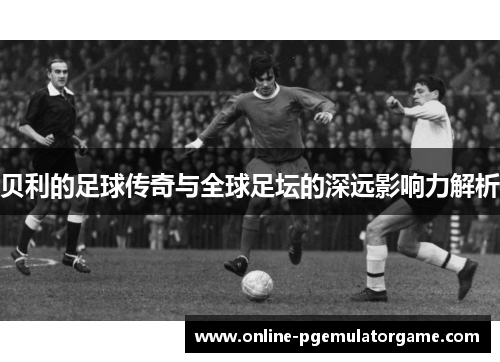 贝利的足球传奇与全球足坛的深远影响力解析