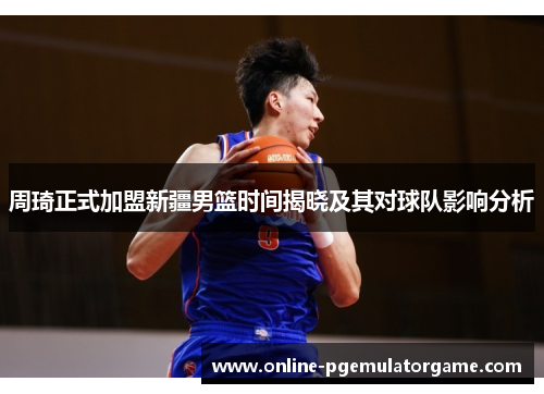 周琦正式加盟新疆男篮时间揭晓及其对球队影响分析