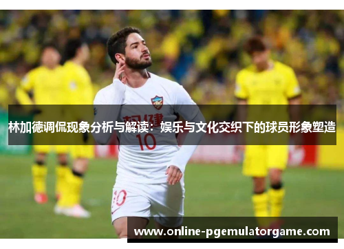 林加德调侃现象分析与解读：娱乐与文化交织下的球员形象塑造