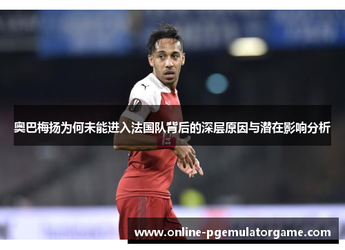 奥巴梅扬为何未能进入法国队背后的深层原因与潜在影响分析