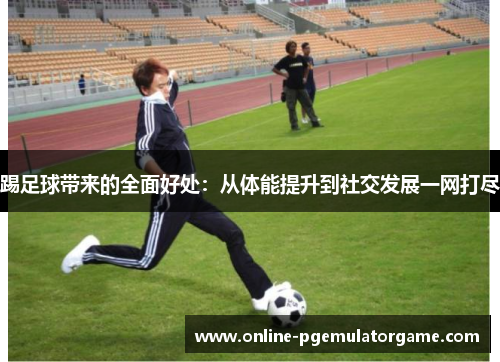 踢足球带来的全面好处：从体能提升到社交发展一网打尽