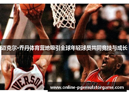 迈克尔·乔丹体育营地吸引全球年轻球员共同竞技与成长