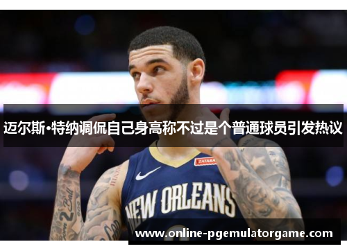 迈尔斯·特纳调侃自己身高称不过是个普通球员引发热议