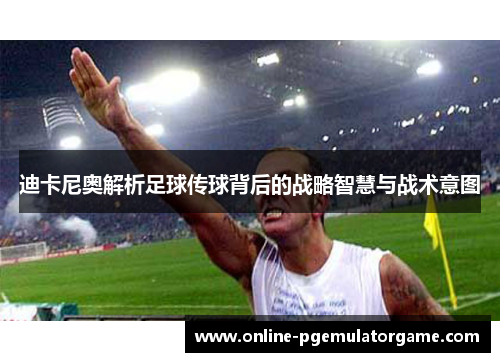 迪卡尼奥解析足球传球背后的战略智慧与战术意图