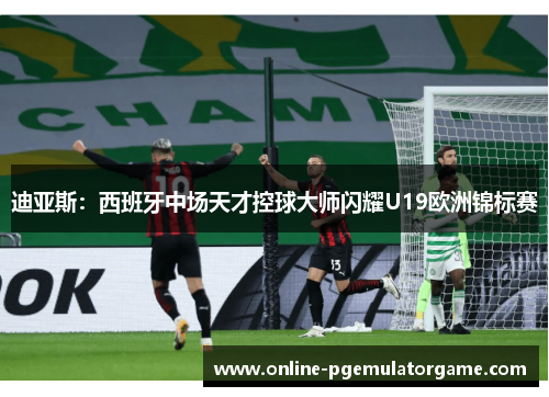 迪亚斯：西班牙中场天才控球大师闪耀U19欧洲锦标赛