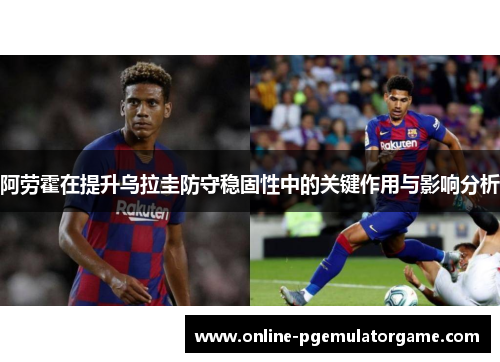 阿劳霍在提升乌拉圭防守稳固性中的关键作用与影响分析