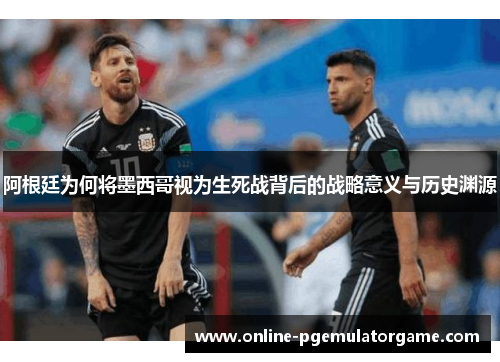 阿根廷为何将墨西哥视为生死战背后的战略意义与历史渊源 阿根廷为何将墨西哥视为生死战背后的战略意义与历史渊源