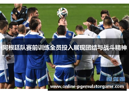 阿根廷队赛前训练全员投入展现团结与战斗精神 阿根廷队赛前训练全员投入展现团结与战斗精神
