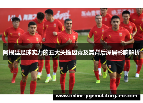 阿根廷足球实力的五大关键因素及其背后深层影响解析 阿根廷足球实力的五大关键因素及其背后深层影响解析