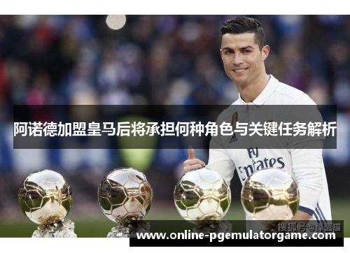阿诺德加盟皇马后将承担何种角色与关键任务解析