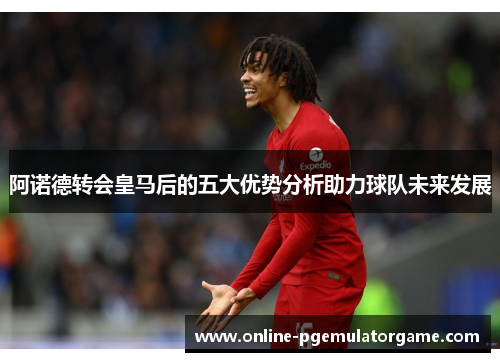 阿诺德转会皇马后的五大优势分析助力球队未来发展 阿诺德转会皇马后的五大优势分析助力球队未来发展