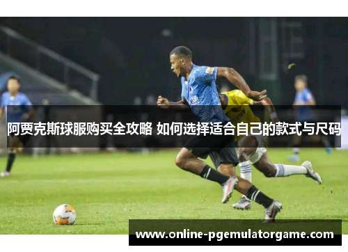 阿贾克斯球服购买全攻略 如何选择适合自己的款式与尺码