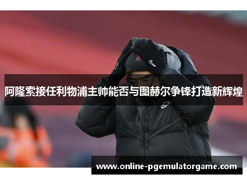 阿隆索接任利物浦主帅能否与图赫尔争锋打造新辉煌 阿隆索接任利物浦主帅能否与图赫尔争锋打造新辉煌