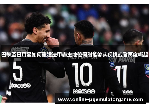 巴黎圣日耳曼如何重建法甲霸主地位何时能够实现挑战者再度崛起